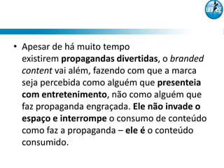 • Apesar de há muito tempo
  existirem propagandas divertidas, o branded
  content vai além, fazendo com que a marca
  seja percebida como alguém que presenteia
  com entretenimento, não como alguém que
  faz propaganda engraçada. Ele não invade o
  espaço e interrompe o consumo de conteúdo
  como faz a propaganda – ele é o conteúdo
  consumido.
 