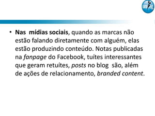 • Nas mídias sociais, quando as marcas não
  estão falando diretamente com alguém, elas
  estão produzindo conteúdo. Notas publicadas
  na fanpage do Facebook, tuítes interessantes
  que geram retuítes, posts no blog são, além
  de ações de relacionamento, branded content.
 