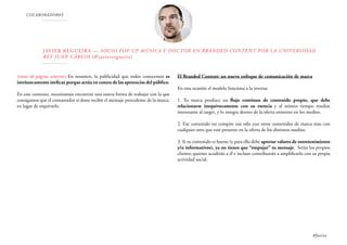 COLABORADORES
Javier Regueira — Socio Pop Up Música y Doctor en Branded Content por la Universidad
Rey Juan Carlos (@javierregueira)
(viene de página anterior) En resumen, la publicidad que todos conocemos es
intrínsecamente ineficaz porque actúa en contra de las apetencias del público.
En este contexto, necesitamos encontrar una nueva forma de trabajar con la que
consigamos que el consumidor sí desee recibir el mensaje procedente de la marca,
en lugar de esquivarlo.
El Branded Content: un nuevo enfoque de comunicación de marca
En esta ocasión el modelo funciona a la inversa:
1. Tu marca produce un flujo continuo de contenido propio, que debe
relacionarse inequívocamente con su esencia y al mismo tiempo resultar
interesante al target, y lo integra dentro de la oferta existente en los medios.
2. Ese contenido no compite tan sólo con otros contenidos de marca sino con
cualquier otro que esté presente en la oferta de los distintos medios.
3. Si tu contenido es bueno (y para ello debe aportar valores de entretenimiento
y/o informativos), ya no tienes que “empujar” tu mensaje. Serán los propios
clientes quienes acudirán a él e incluso contribuirán a amplificarlo con su propia
actividad social.
#foxize
 