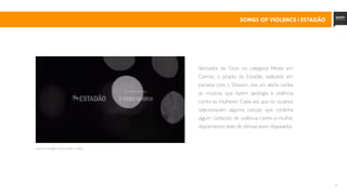 13
Vencedor de Ouro na categoria Media em
Cannes, o projeto do Estadão, realizado em
parceria com o Shazam, era um alerta contra
as músicas que fazem apologia à violência
contra as mulheres. Cada vez que os usuários
selecionavam alguma canção que continha
algum conteúdo de violência contra a mulher,
depoimentos reais de vítimas eram disparados.
clique na imagem para assistir o vídeo
SONGS OF VIOLENCE | estadão
 