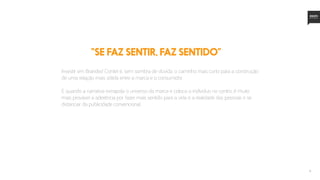 14
Investir em Branded Contet é, sem sombra de dúvida, o caminho mais curto para a construção
de uma relação mais sólida entre a marca e o consumidor.
E quando a narrativa extrapola o universo da marca e coloca o indíviduo no centro, é muito
mais provável a aderência por fazer mais sentido para a vida e a realidade das pessoas e se
distanciar da publicidade convencional.
“SE FAZ SENTIR, FAZ SENTIDO”
 