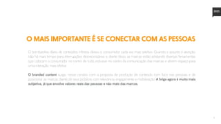 3
o mais importante é se conectar com as PESSOAS
O bombardeio díario de conteúdos infinitos deixou o consumidor cada vez mais seletivo. Quando o assunto é atenção,
não há mais tempo para interrupções desnecessárias e, diante disso, as marcas estão adotando diversas ferramentas
que colocam o consumidor no centro de tudo, inclusive no centro da comunicação das marcas e abrem espaço para
uma interação mais efetiva.
O branded content surgiu nesse cenário com a proposta de produção de conteúdo com foco nas pessoas e de
posicionar as marcas diante de seus públicos com relevância, engajamento e mobilização. A briga agora é muito mais
subjetiva, já que envolve valores reais das pessoas e não mais das marcas.
 