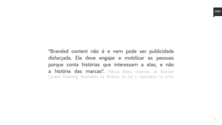 4
“Branded content não é e nem pode ser publicidade
disfarçada. Ele deve engajar e mobilizar as pessoas
porque conta histórias que interessam a elas, e não
a história das marcas”. Patricia Weiss, chairman da Branded
Content Marketing Association na América do Sul e especialista no tema.
 