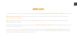5
MERCADO
No mercado americano, o faturamento com branded content saltará de U$ 8 bilhões em 2015 para U$ 21 bilhões em 2018. (Business Insider).
33% da receita de publicidade dos publishers virá de branded content nos próximos dois anos. (Estudo realizado com 140 executivos de
editoras de revistas em 39 países).
52% dos publishers já oferecem branded content e outros 37% acham provável incluí-lo em seus planejamentos de marketing. (Pesquisa
Native Advertising Trends 2016).
No Brasil, a Editora Abril, líder do mercado de revistas, estima que 30% de suas propostas comerciais envolvam branded content por meio de
seu estúdio, o Abril Branded Content.
A ascensão dos Content Studios, departamento independente de veículos voltado para a produção de projetos para marcas reforçam essa
tendência mundial. Exemplos não faltam: no exterior, The New York Times, Turner e CondéNast são responsáveis por grandes cases; no Brasil,
Trip, Vice e Estúdio ABC (da Abril), seguem o mesmo caminho.
 