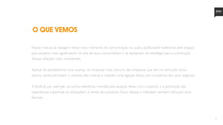 6
Muitas marcas já navegam nesse novo momento da comunicação, no qual a publicidade tradicional abre espaço
para projetos mais significativos na vida de seus consumidores e se apropriam da estratégia para a construção
dessas relações mais consistentes.
Apesar de percebermos esse avanço, as iniciativas mais comuns das empresas que têm se arriscado nesse
terreno, ainda permeiam o universo das marcas e mantêm uma ligação direta com a essência dos seus negócios.
A Redbull, por exemplo, se tornou referência mundial pela atuação direta com o esporte, e a promoção das
experiências esportivas se sobrepõem à venda dos produtos. Dove, Always e Heineken também reforçam esse
formato.
O QUE VEMOS
 