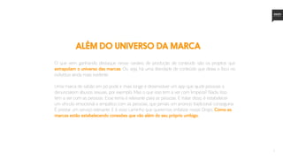 7
O que vem ganhando destaque nesse cenário de produção de conteúdo são os projetos que
extrapolam o universo das marcas. Ou seja, há uma liberdade de conteúdo que deixa o foco no
indivíduo ainda mais evidente.
Uma marca de sabão em pó pode ir mais longe e desenvolver um app que ajude pessoas a
denunciarem abusos sexuais, por exemplo. Mas o que isso tem a ver com limpeza? Nada. Isso
tem a ver com as pessoas. Esse tema é relevante para as pessoas. E tratar disso, é estabelecer
um vínculo emocional e empático com as pessoas, que jamais um anúncio tradicional conseguiria.
É prestar um serviço relevante. E é esse caminho que queremos enfatizar nesse Drops. Como as
marcas estão estabelecendo conexões que vão além do seu próprio umbigo.
além do universo da marca
 