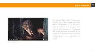 9
Com o projeto Magic Words, a HP percorreu o
país inteiro para escrever o primeiro livro feito por
pessoas que não sabem ler e escrever. Os 30
relatos de analfabetos de várias regiões foram
impressos pela impressora HP Ink Advantage
Ultra, através de comando de voz. Além do livro,
elesfizeramumdocumentáriosobreaexperiência.
A ação conquistou ouro na categoria Cyber em
Cannes.
clique na imagem para assistir o vídeo
MAGIC WORDS | Hp
 