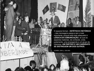 O aspecto formal – ESTÉTICO E RETÓRICO
– das mensagens passa a ser o mais
importante, porque está mais adequado à
LÓGICA DA COMUNICAÇÃO, do que os
aspectos materiais, de conteúdo, onde,
justamente, uma propaganda e um grupo de
interesse, UM PARTIDO E UM CANDIDATO
SE DISTINGUEM UM DOS OUTROS.

(GOMES, 2004, p. 205-206)
 