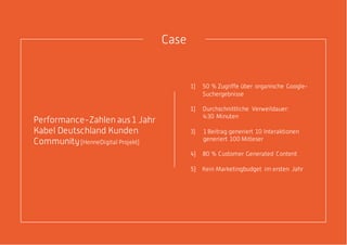Performance-Zahlen aus 1 Jahr
Kabel Deutschland Kunden
Community(HenneDigital Projekt)
1) 50 % Zugriffe über organische Google-
Suchergebnisse
1) Durchschnittliche Verweildauer:
4:30 Minuten
3) 1 Beitrag generiert 10 Interaktionen
generiert 100 Mitleser
4) 80 % Customer Generated Content
5) Kein Marketingbudget im ersten Jahr
Case
 