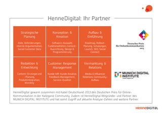 Strategische
Planung
Ziele, Anforderungen,
interne Argumentation,
Social Customer Data
Konzeption &
Kreation
Software-Auswahl,
Funktionalitäten, Content-
Ausrichtung, Design &
Programmierung
Aufbau &
Einführung
Roadmap, Rollout-
Planung, Schulungen,
Launch, SEO, Social
Connect
Vermarktung &
Relations
Media & Influencer
Relations, Community-
Aufbau
Customer Response
Management
Kunde hilft Kunde Ansätze,
Feedback Management,
Service-Qualität
Redaktion &
Entwicklung
Content-Strategie und
–Planung,
Produktintegration,
Wording
HenneDigital gewann zusammen mit Kabel Deutschland 2013 den Deutschen Preis für Online-
Kommunikation in der Kategorie Community. Zudem ist HenneDigital Mitgründer und Partner des
MUNICH DIGITAL INSTITUTE und hat somit Zugriff auf aktuelle Analyse-Zahlen und weitere Partner.
HenneDigital: Ihr Partner
 