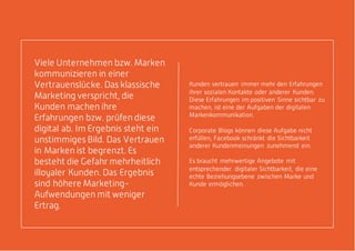 Kunden vertrauen immer mehr den Erfahrungen
ihrer sozialen Kontakte oder anderer Kunden.
Diese Erfahrungen im positiven Sinne sichtbar zu
machen, ist eine der Aufgaben der digitalen
Markenkommunikation.
Corporate Blogs können diese Aufgabe nicht
erfüllen, Facebook schränkt die Sichtbarkeit
anderer Kundenmeinungen zunehmend ein.
Es braucht mehrwertige Angebote mit
entsprechender digitaler Sichtbarkeit, die eine
echte Beziehungsebene zwischen Marke und
Kunde ermöglichen.
Viele Unternehmen bzw. Marken
kommunizieren in einer
Vertrauenslücke. Das klassische
Marketing verspricht, die
Kunden machen ihre
Erfahrungen bzw. prüfen diese
digital ab. Im Ergebnis steht ein
unstimmiges Bild. Das Vertrauen
in Marken ist begrenzt. Es
besteht die Gefahr mehrheitlich
illoyaler Kunden. Das Ergebnis
sind höhere Marketing-
Aufwendungen mit weniger
Ertrag.
 