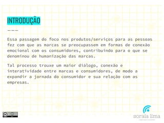 INTRODUÇÃO
Essa passagem do foco nos produtos/serviços para as pessoas
fez com que as marcas se preocupassem em formas de conexão
emocional com os consumidores, contribuindo para o que se
denominou de humanização das marcas.
Tal processo trouxe um maior diálogo, conexão e
interatividade entre marcas e consumidores, de modo a
expandir a jornada do consumidor e sua relação com as
empresas.
 