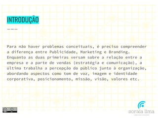 INTRODUÇÃO
Para não haver problemas conceituais, é preciso compreender
a diferença entre Publicidade, Marketing e Branding.
Enquanto as duas primeiras versam sobre a relação entre a
empresa e a parte de vendas (estratégia e comunicação), a
última trabalha a percepção do público junto à organização,
abordando aspectos como tom de voz, imagem e identidade
corporativa, posicionamento, missão, visão, valores etc.
 