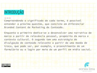 INTRODUÇÃO
Compreendendo o significado de cada termo, é possível
entender a próxima questão, que consiste em diferenciar
Branded Content de Marketing de Conteúdo.
Enquanto o primeiro dedica-se a desenvolver uma narrativa de
marca a partir de relevância pessoal, propósito da marca e
contexto cultural. O segundo tem uma estratégia de
divulgação de conteúdo relevante a partir de uma moeda de
troca, que pode ser, por exemplo, o preenchimento de um
formulário ou o login por meio de um perfil em mídia social.
 