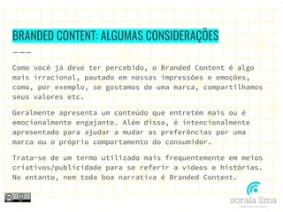 BRANDED CONTENT: ALGUMAS CONSIDERAÇÕES
Como você já deve ter percebido, o Branded Content é algo
mais irracional, pautado em nossas impressões e emoções,
como, por exemplo, se gostamos de uma marca, compartilhamos
seus valores etc.
Geralmente apresenta um conteúdo que entretém mais ou é
emocionalmente engajante. Além disso, é intencionalmente
apresentado para ajudar a mudar as preferências por uma
marca ou o próprio comportamento do consumidor.
Trata-se de um termo utilizado mais frequentemente em meios
criativos/publicidade para se referir a vídeos e histórias.
No entanto, nem toda boa narrativa é Branded Content.
 