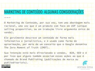 MARKETING DE CONTEÚDO: ALGUMAS CONSIDERAÇÕES
O Marketing de Conteúdo, por sua vez, tem uma abordagem mais
racional, uma vez que é um produto com foco em USP (unique
selling proposition, ou em tradução livre argumento único de
venda).
Ele geralmente descreve um conteúdo de forma mais
informativa e jornalística, e é usado como forma de
aproximação, por meio de um conceito que o Google denomina
The Zero Moment of Truth (ZMOT).
Sua intenção está mais direcionada a vendas, B2B, SEO e é
por isso que alguns também associam essas ações ao que é
chamado de Brand Publishing (publicações de marca ou
publieditoriais).
 