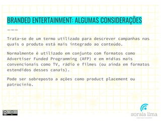 BRANDED ENTERTAINMENT: ALGUMAS CONSIDERAÇÕES
Trata-se de um termo utilizado para descrever campanhas nas
quais o produto está mais integrado ao conteúdo.
Normalmente é utilizado em conjunto com formatos como
Advertiser Funded Programming (AFP) e em mídias mais
convencionais como TV, rádio e filmes (ou ainda em formatos
estendidos desses canais).
Pode ser sobreposto a ações como product placement ou
patrocínio.
 