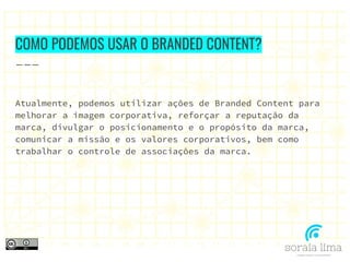 COMO PODEMOS USAR O BRANDED CONTENT?
Atualmente, podemos utilizar ações de Branded Content para
melhorar a imagem corporativa, reforçar a reputação da
marca, divulgar o posicionamento e o propósito da marca,
comunicar a missão e os valores corporativos, bem como
trabalhar o controle de associações da marca.
 