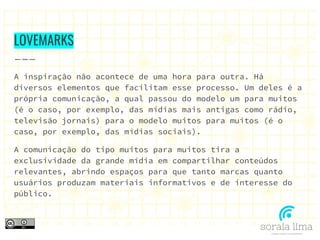 LOVEMARKS
A inspiração não acontece de uma hora para outra. Há
diversos elementos que facilitam esse processo. Um deles é a
própria comunicação, a qual passou do modelo um para muitos
(é o caso, por exemplo, das mídias mais antigas como rádio,
televisão jornais) para o modelo muitos para muitos (é o
caso, por exemplo, das mídias sociais).
A comunicação do tipo muitos para muitos tira a
exclusividade da grande mídia em compartilhar conteúdos
relevantes, abrindo espaços para que tanto marcas quanto
usuários produzam materiais informativos e de interesse do
público.
 
