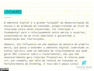 LOVEMARKS
O ambiente digital é o grande “culpado” da democratização do
acesso e da produção de conteúdo, proporcionando um nível de
interação nunca antes encontrado. Tal interação é
fundamental para o relacionamento entre marcas e usuários,
conectando-os em um nível emocional e garantindo a
humanização das instituições.
Ademais, ele influencia em uma mudança de postura da própria
marca, que passa a entender o ambiente digital (sobretudo as
mídias sociais) como um ambiente de relacionamento que pode
gerar ROI (retorno sobre o investimento), mas que não
necessariamente gera retornos financeiros. O retorno pode
vir, por exemplo, por meio de retorno em inovação ou
fortalecimento do branding. E isso não é pouca coisa!
 