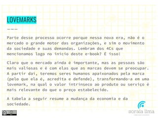 LOVEMARKS
Parte desse processo ocorre porque nessa nova era, não é o
mercado o grande motor das organizações, e sim o movimento
da sociedade e suas demandas. Lembram dos 4Cs que
mencionamos logo no início deste e-book? É isso!
Claro que o mercado ainda é importante, mas as pessoas são
mais valiosas e é com elas que as marcas devem se preocupar.
A partir daí, teremos seres humanos apaixonados pela marca
(pelo que ela é, acredita e defende), transformando-a em uma
lovemark, na qual o valor intrínseco ao produto ou serviço é
mais relevante do que o preço estabelecido.
A tabela a seguir resume a mudança da economia e da
sociedade.
 