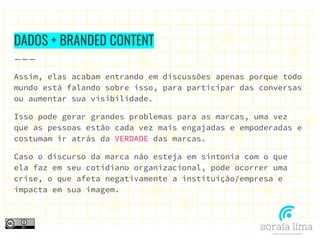 DADOS + BRANDED CONTENT
Assim, elas acabam entrando em discussões apenas porque todo
mundo está falando sobre isso, para participar das conversas
ou aumentar sua visibilidade.
Isso pode gerar grandes problemas para as marcas, uma vez
que as pessoas estão cada vez mais engajadas e empoderadas e
costumam ir atrás da VERDADE das marcas.
Caso o discurso da marca não esteja em sintonia com o que
ela faz em seu cotidiano organizacional, pode ocorrer uma
crise, o que afeta negativamente a instituição/empresa e
impacta em sua imagem.
 