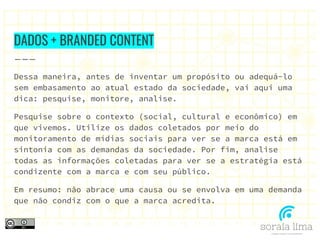 DADOS + BRANDED CONTENT
Dessa maneira, antes de inventar um propósito ou adequá-lo
sem embasamento ao atual estado da sociedade, vai aqui uma
dica: pesquise, monitore, analise.
Pesquise sobre o contexto (social, cultural e econômico) em
que vivemos. Utilize os dados coletados por meio do
monitoramento de mídias sociais para ver se a marca está em
sintonia com as demandas da sociedade. Por fim, analise
todas as informações coletadas para ver se a estratégia está
condizente com a marca e com seu público.
Em resumo: não abrace uma causa ou se envolva em uma demanda
que não condiz com o que a marca acredita.
 