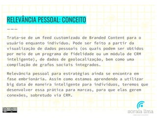 RELEVÂNCIA PESSOAL: CONCEITO
Trata-se de um feed customizado de Branded Content para o
usuário enquanto indivíduo. Pode ser feito a partir da
visualização de dados pessoais (os quais podem ser obtidos
por meio de um programa de fidelidade ou um módulo de CRM
inteligente), de dados de geolocalização, bem como uma
compilação de grafos sociais integrados.
Relevância pessoal para estratégias ainda se encontra em
fase embrionária. Assim como estamos aprendendo a utilizar
big data de maneira inteligente para indivíduos, teremos que
desenvolver essa prática para marcas, para que elas gerem
conexões, sobretudo via CRM.
 