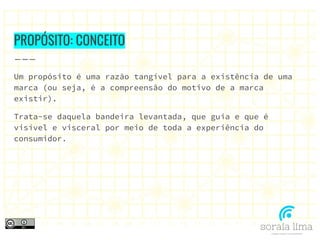 PROPÓSITO: CONCEITO
Um propósito é uma razão tangível para a existência de uma
marca (ou seja, é a compreensão do motivo de a marca
existir).
Trata-se daquela bandeira levantada, que guia e que é
visível e visceral por meio de toda a experiência do
consumidor.
 
