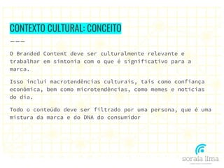 CONTEXTO CULTURAL: CONCEITO
O Branded Content deve ser culturalmente relevante e
trabalhar em sintonia com o que é significativo para a
marca.
Isso inclui macrotendências culturais, tais como confiança
econômica, bem como microtendências, como memes e notícias
do dia.
Todo o conteúdo deve ser filtrado por uma persona, que é uma
mistura da marca e do DNA do consumidor
 
