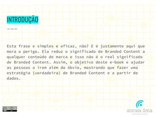 INTRODUÇÃO
Esta frase e simples e eficaz, não? E é justamente aqui que
mora o perigo. Ela reduz o significado de Branded Content a
qualquer conteúdo de marca e isso não é o real significado
de Branded Content. Assim, o objetivo deste e-book e ajudar
as pessoas a irem além do óbvio, mostrando que fazer uma
estratégia (verdadeira) de Branded Content e a partir de
dados.
 