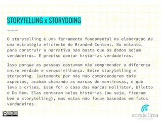 STORYTELLING x STORYDOING
O storytelling é uma ferramenta fundamental na elaboração de
uma estratégia eficiente de Branded Content. No entanto,
para construir a narrativa não basta que os dados sejam
verdadeiros. É preciso contar histórias verdadeiras.
Isso porque as pessoas costumam não compreender a diferença
entre verdade e verossimilhança. Entre storytelling e
storydoing. Justamente por não não compreenderem tais
aspectos, acabam chamando as marcas de mentirosas, o que
leva a crises. Esse foi o caso das marcas Hollister, Diletto
e Do Bem. Elas contaram belas histórias (ou seja, fizeram
bem o storytelling), mas estas não foram baseadas em fatos
verdadeiros.
 