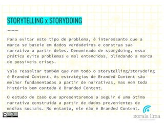STORYTELLING x STORYDOING
Para evitar este tipo de problema, é interessante que a
marca se baseie em dados verdadeiros e construa sua
narrativa a partir deles. Denominado de storydoing, essa
prática evite problemas e mal entendidos, blindando a marca
de possíveis crises.
Vale ressaltar também que nem todo o storytelling/storydoing
é Branded Content. As estratégias de Branded Content são
melhor fundamentadas a partir de narrativas, mas nem toda
história bem contada é Branded Content.
O estudo de caso que apresentaremos a seguir é uma ótima
narrativa construída a partir de dados provenientes de
mídias sociais. No entanto, ele não é Branded Content.
 
