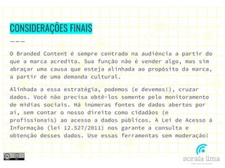 CONSIDERAÇÕES FINAIS
O Branded Content é sempre centrado na audiência a partir do
que a marca acredita. Sua função não é vender algo, mas sim
abraçar uma causa que esteja alinhada ao propósito da marca,
a partir de uma demanda cultural.
Alinhada a essa estratégia, podemos (e devemos!), cruzar
dados. Você não precisa obtê-los somente pelo monitoramento
de mídias sociais. Há inúmeras fontes de dados abertos por
aí, sem contar o nosso direito como cidadãos (e
profissionais) ao acesso a dados públicos. A Lei de Acesso à
Informação (lei 12.527/2011) nos garante a consulta e
obtenção desses dados. Use essas ferramentas sem moderação!
 