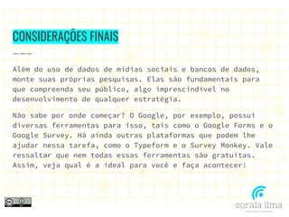 CONSIDERAÇÕES FINAIS
Além do uso de dados de mídias sociais e bancos de dados,
monte suas próprias pesquisas. Elas são fundamentais para
que compreenda seu público, algo imprescindível no
desenvolvimento de qualquer estratégia.
Não sabe por onde começar? O Google, por exemplo, possui
diversas ferramentas para isso, tais como o Google Forms e o
Google Survey. Há ainda outras plataformas que podem lhe
ajudar nessa tarefa, como o Typeform e o Survey Monkey. Vale
ressaltar que nem todas essas ferramentas são gratuitas.
Assim, veja qual é a ideal para você e faça acontecer!
 