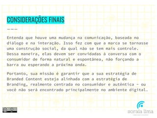 CONSIDERAÇÕES FINAIS
Entenda que houve uma mudança na comunicação, baseada no
diálogo e na interação. Isso fez com que a marca se tornasse
uma construção social, da qual não se tem mais controle.
Dessa maneira, elas devem ser convidadas à conversa com o
consumidor de forma natural e espontânea, não forçando a
barra ou esperando a próxima onda.
Portanto, sua missão é garantir que a sua estratégia de
Branded Content esteja alinhada com a estratégia de
Branding, realmente centrada no consumidor e autêntica - ou
você não será encontrado principalmente no ambiente digital.
 