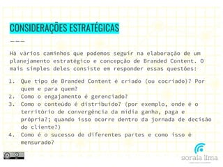 CONSIDERAÇÕES ESTRATÉGICAS
Há vários caminhos que podemos seguir na elaboração de um
planejamento estratégico e concepção de Branded Content. O
mais simples deles consiste em responder essas questões:
1. Que tipo de Branded Content é criado (ou cocriado)? Por
quem e para quem?
2. Como o engajamento é gerenciado?
3. Como o conteúdo é distribuído? (por exemplo, onde é o
território de convergência da mídia ganha, paga e
própria?; quando isso ocorre dentro da jornada de decisão
do cliente?)
4. Como é o sucesso de diferentes partes e como isso é
mensurado?
 