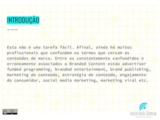 INTRODUÇÃO
Esta não é uma tarefa fácil. Afinal, ainda há muitos
profissionais que confundem os termos que cercam os
conteúdos de marca. Entre os constantemente confundidos e
erroneamente associados a Branded Content estão advertiser
funded programming, branded entertainment, brand publishing,
marketing de conteúdo, estratégia de conteúdo, engajamento
do consumidor, social media marketing, marketing viral etc.
 