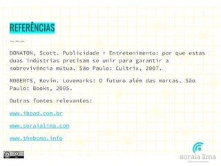 REFERÊNCIAS
DONATON, Scott. Publicidade + Entretenimento: por que estas
duas indústrias precisam se unir para garantir a
sobrevivência mútua. São Paulo: Cultrix, 2007.
ROBERTS, Kevin. Lovemarks: O futuro além das marcas. São
Paulo: Books, 2005.
Outras fontes relevantes:
www.ibpad.com.br
www.soraialima.com
www.thebcma.info
 