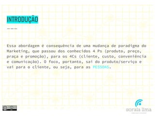 INTRODUÇÃO
Essa abordagem é consequência de uma mudança de paradigma do
Marketing, que passou dos conhecidos 4 Ps (produto, preço,
praça e promoção), para os 4Cs (cliente, custo, conveniência
e comunicação). O foco, portanto, sai do produto/serviço e
vai para o cliente, ou seja, para as PESSOAS.
 
