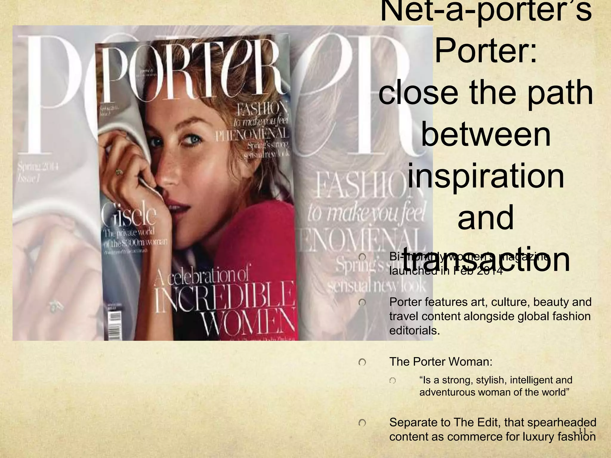 Net-a-porter’s
Porter:
close the path
between
inspiration
and
transactionBi-monthly women’s magazine
launched in Feb 2014
Porter features art, culture, beauty and
travel content alongside global fashion
editorials.
The Porter Woman:
“Is a strong, stylish, intelligent and
adventurous woman of the world”
Separate to The Edit, that spearheaded
content as commerce for luxury fashion
- 11 -
 