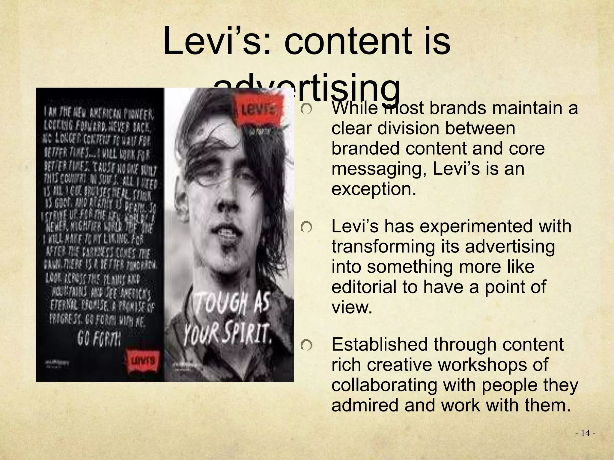 Levi’s: content is
advertisingWhile most brands maintain a
clear division between
branded content and core
messaging, Levi’s is an
exception.
Levi’s has experimented with
transforming its advertising
into something more like
editorial to have a point of
view.
Established through content
rich creative workshops of
collaborating with people they
admired and work with them.
- 14 -
 