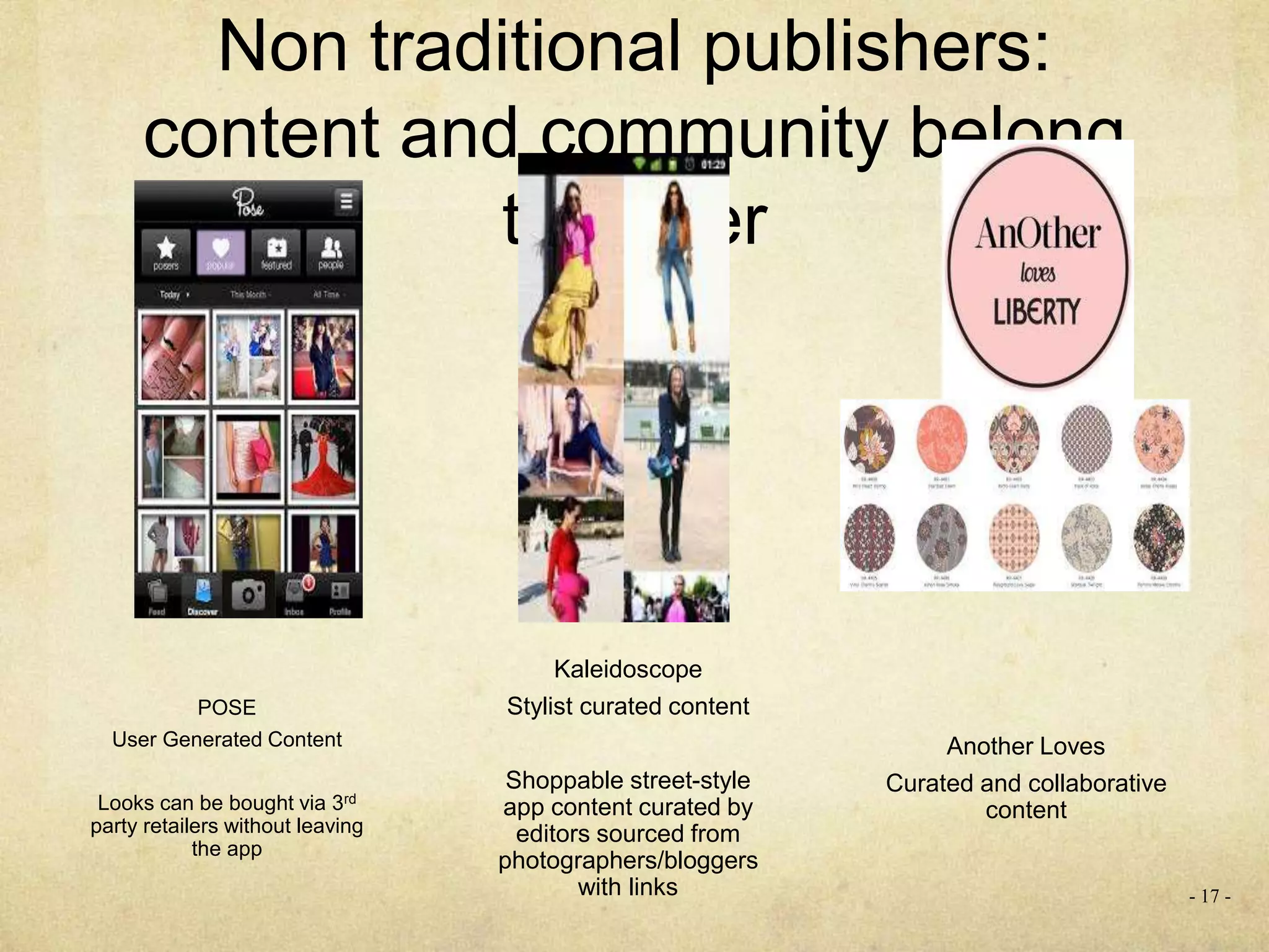 Non traditional publishers:
content and community belong
together
- 17 -
POSE
User Generated Content
Looks can be bought via 3rd
party retailers without leaving
the app
Kaleidoscope
Stylist curated content
Shoppable street-style
app content curated by
editors sourced from
photographers/bloggers
with links
Another Loves
Curated and collaborative
content
 