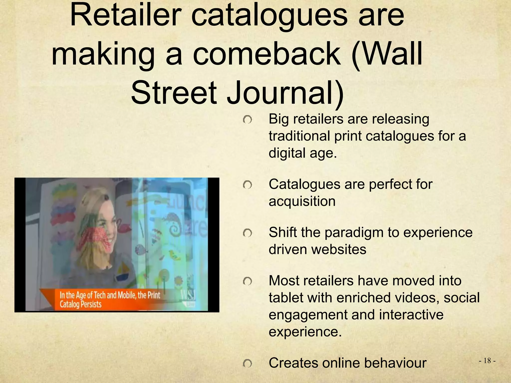Retailer catalogues are
making a comeback (Wall
Street Journal)
Big retailers are releasing
traditional print catalogues for a
digital age.
Catalogues are perfect for
acquisition
Shift the paradigm to experience
driven websites
Most retailers have moved into
tablet with enriched videos, social
engagement and interactive
experience.
Creates online behaviour - 18 -
 