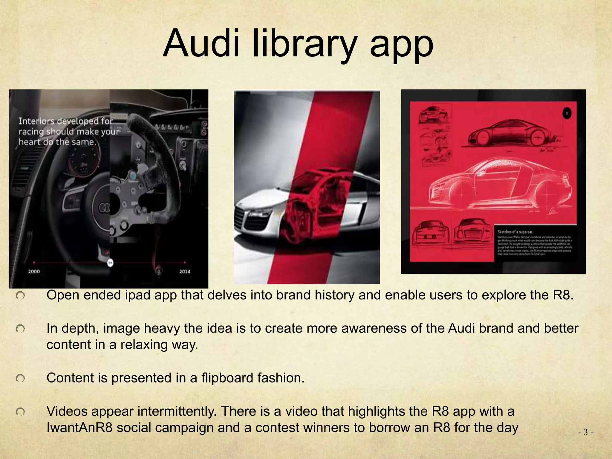 - 3 -
Audi library app
Open ended ipad app that delves into brand history and enable users to explore the R8.
In depth, image heavy the idea is to create more awareness of the Audi brand and better
content in a relaxing way.
Content is presented in a flipboard fashion.
Videos appear intermittently. There is a video that highlights the R8 app with a
IwantAnR8 social campaign and a contest winners to borrow an R8 for the day
 