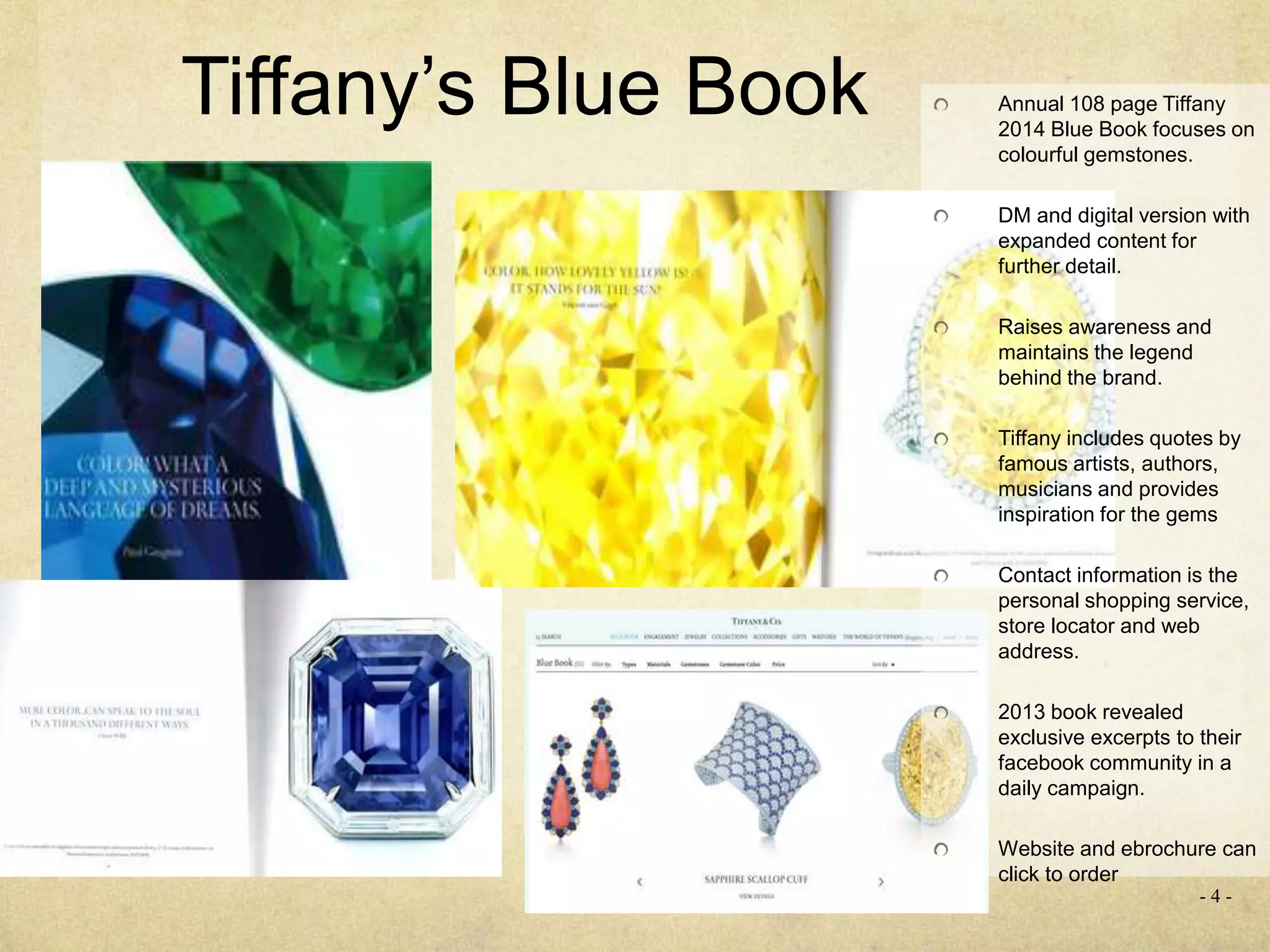 Tiffany’s Blue Book
- 4 -
Annual 108 page Tiffany
2014 Blue Book focuses on
colourful gemstones.
DM and digital version with
expanded content for
further detail.
Raises awareness and
maintains the legend
behind the brand.
Tiffany includes quotes by
famous artists, authors,
musicians and provides
inspiration for the gems
Contact information is the
personal shopping service,
store locator and web
address.
2013 book revealed
exclusive excerpts to their
facebook community in a
daily campaign.
Website and ebrochure can
click to order
 