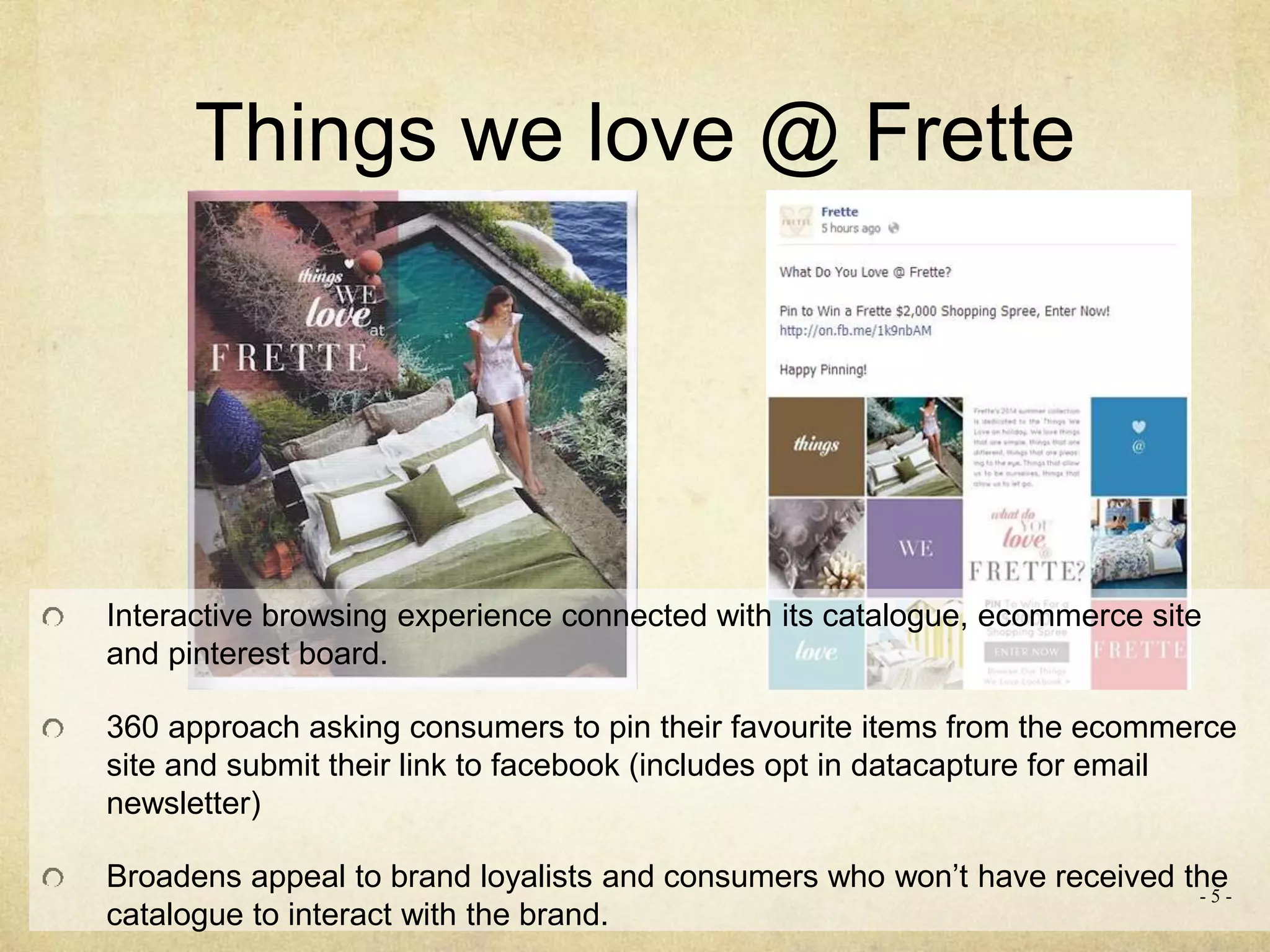 Things we love @ Frette
Interactive browsing experience connected with its catalogue, ecommerce site
and pinterest board.
360 approach asking consumers to pin their favourite items from the ecommerce
site and submit their link to facebook (includes opt in datacapture for email
newsletter)
Broadens appeal to brand loyalists and consumers who won’t have received the
catalogue to interact with the brand.
- 5 -
 