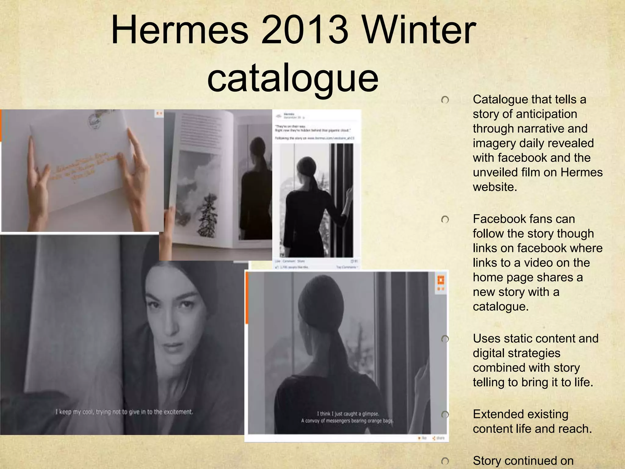 Hermes 2013 Winter
catalogue Catalogue that tells a
story of anticipation
through narrative and
imagery daily revealed
with facebook and the
unveiled film on Hermes
website.
Facebook fans can
follow the story though
links on facebook where
links to a video on the
home page shares a
new story with a
catalogue.
Uses static content and
digital strategies
combined with story
telling to bring it to life.
Extended existing
content life and reach.
Story continued on
 