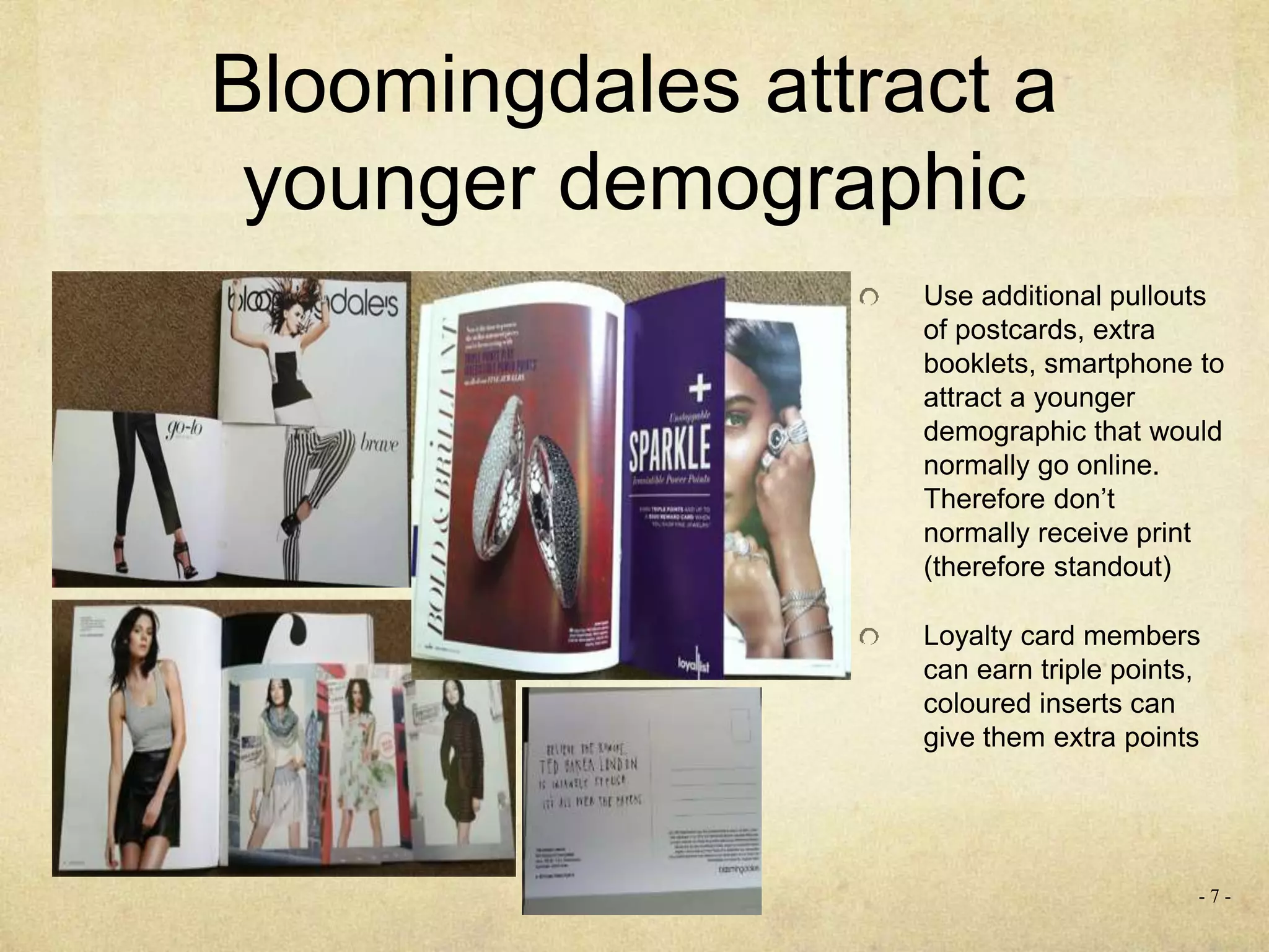 - 7 -
Bloomingdales attract a
younger demographic
Use additional pullouts
of postcards, extra
booklets, smartphone to
attract a younger
demographic that would
normally go online.
Therefore don’t
normally receive print
(therefore standout)
Loyalty card members
can earn triple points,
coloured inserts can
give them extra points
 