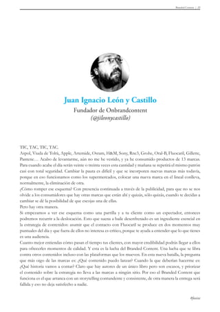 Branded Content 23 
TIC, TAC, TIC, TAC. 
Aspol, Viuda de Tolrà, Apple, Artemide, Osram, H&M, Sony, Rne3, Grohe, Oral-B, Fluocaril, Gillette, 
Pantene… Acabo de levantarme, aún no me he vestido, y ya he consumido productos de 13 marcas. 
Para cuando acabe el día serán veinte o treinta veces esta cantidad y mañana se repetirá el mismo patrón 
casi con total seguridad. Cambiar la pauta es difícil y que se incorporen nuevas marcas más todavía, 
porque en eso funcionamos como los supermercados, colocar una nueva marca en el lineal conlleva, 
normalmente, la eliminación de otra. 
¿Cómo romper ese esquema? Con presencia continuada a través de la publicidad, para que no se nos 
olvide a los consumidores que hay otras marcas que están ahí y quizás, sólo quizás, cuando te decidas a 
cambiar se dé la posibilidad de que escojas una de ellas. 
Pero hay otra manera. 
Si empezamos a ver ese esquema como una parrilla y a tu cliente como un espectador, entonces 
podremos recurrir a la deslocación. Esto que suena a baile desenfrenado es un ingrediente esencial en 
la estrategia de contenidos: asumir que el contacto con Fluocaril se produce en dos momentos muy 
puntuales del día y que fuera de ellos no interesa es crítico, porque te ayuda a entender que lo que tienes 
es una audiencia. 
Cuanto mejor entiendas cómo pasan el tiempo tus clientes, con mayor credibilidad podrás llegar a ellos 
para ofrecerles momentos de calidad. Y esta es la lucha del Branded Content. Una lucha que se libra 
contra otros contenidos incluso con las plataformas que los mueven. En esta nueva batalla, la pregunta 
que más oigo de las marcas es: ¿Qué contenido puedo lanzar? Cuando la que deberían hacerme es: 
¿Qué historia vamos a contar? Claro que hay autores de un único libro pero son escasos, y priorizar 
el contenido sobre la estrategia no lleva a las marcas a ningún sitio. Por eso el Branded Content que 
funciona es el que arranca con un storytelling contundente y consistente, de otra manera la entrega será 
fallida y eso no deja satisfecho a nadie. 
#foxize 
 